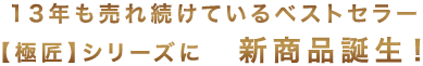 13年も売れ続けているベストセラー商品【極匠】シリーズに新商品が誕生!