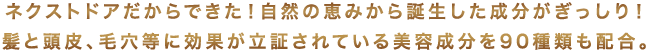 ネクストドアだからできた!自然の恵みから誕生した成分がぎっしり!
髪と頭皮、毛穴等に効果が立証されている美容成分を90種類も配合。